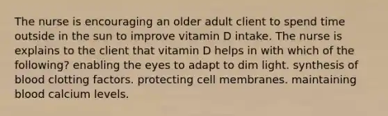 The nurse is encouraging an older adult client to spend time outside in the sun to improve vitamin D intake. The nurse is explains to the client that vitamin D helps in with which of the following? enabling the eyes to adapt to dim light. synthesis of blood clotting factors. protecting cell membranes. maintaining blood calcium levels.