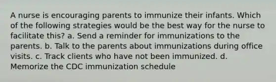 A nurse is encouraging parents to immunize their infants. Which of the following strategies would be the best way for the nurse to facilitate this? a. Send a reminder for immunizations to the parents. b. Talk to the parents about immunizations during office visits. c. Track clients who have not been immunized. d. Memorize the CDC immunization schedule