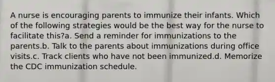 A nurse is encouraging parents to immunize their infants. Which of the following strategies would be the best way for the nurse to facilitate this?a. Send a reminder for immunizations to the parents.b. Talk to the parents about immunizations during office visits.c. Track clients who have not been immunized.d. Memorize the CDC immunization schedule.