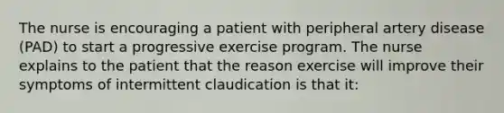 The nurse is encouraging a patient with peripheral artery disease (PAD) to start a progressive exercise program. The nurse explains to the patient that the reason exercise will improve their symptoms of intermittent claudication is that it: