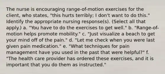 The nurse is encouraging range-of-motion exercises for the client, who states, "this hurts terribly; I don't want to do this." Identify the appropriate nursing response(s). (Select all that apply.) a. "You have to do the exercises to get well." b. "Range-of-motion helps promote mobility." c. "Just visualize a beach to get your mind off of the pain." d. "Let me check when you were last given pain medication." e. "What techniques for pain management have you used in the past that were helpful?" f. "The health care provider has ordered these exercises, and it is important that you do them as instructed."