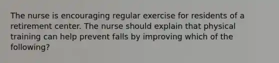 The nurse is encouraging regular exercise for residents of a retirement center. The nurse should explain that physical training can help prevent falls by improving which of the following?