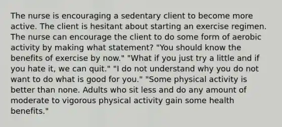 The nurse is encouraging a sedentary client to become more active. The client is hesitant about starting an exercise regimen. The nurse can encourage the client to do some form of aerobic activity by making what statement? "You should know the benefits of exercise by now." "What if you just try a little and if you hate it, we can quit." "I do not understand why you do not want to do what is good for you." "Some physical activity is better than none. Adults who sit less and do any amount of moderate to vigorous physical activity gain some health benefits."