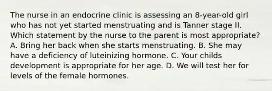 The nurse in an endocrine clinic is assessing an 8-year-old girl who has not yet started menstruating and is Tanner stage II. Which statement by the nurse to the parent is most appropriate? A. Bring her back when she starts menstruating. B. She may have a deficiency of luteinizing hormone. C. Your childs development is appropriate for her age. D. We will test her for levels of the female hormones.