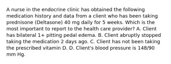 A nurse in the endocrine clinic has obtained the following medication history and data from a client who has been taking prednisone (Deltasone) 40 mg daily for 5 weeks. Which is the most important to report to the health care provider? A. Client has bilateral 1+ pitting pedal edema. B. Client abruptly stopped taking the medication 2 days ago. C. Client has not been taking the prescribed vitamin D. D. Client's blood pressure is 148/90 mm Hg.