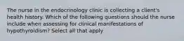 The nurse in the endocrinology clinic is collecting a client's health history. Which of the following questions should the nurse include when assessing for clinical manifestations of hypothyroidism? Select all that apply