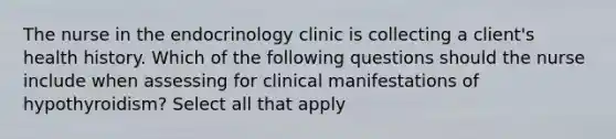 The nurse in the endocrinology clinic is collecting a client's health history. Which of the following questions should the nurse include when assessing for clinical manifestations of hypothyroidism? Select all that apply