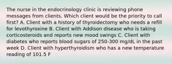 The nurse in the endocrinology clinic is reviewing phone messages from clients. Which client would be the priority to call first? A. Client with a history of thyroidectomy who needs a refill for levothyroxine B. Client with Addison disease who is taking corticosteroids and reports new mood swings C. Client with diabetes who reports blood sugars of 250-300 mg/dL in the past week D. Client with hyperthyroidism who has a new temperature reading of 101.5 F