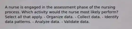 A nurse is engaged in the assessment phase of the nursing process. Which activity would the nurse most likely perform? Select all that apply. - Organize data. - Collect data. - Identify data patterns. - Analyze data. - Validate data.