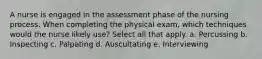 A nurse is engaged in the assessment phase of the nursing process. When completing the physical exam, which techniques would the nurse likely use? Select all that apply. a. Percussing b. Inspecting c. Palpating d. Auscultating e. Interviewing