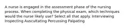 A nurse is engaged in the assessment phase of the nursing process. When completing the physical exam, which techniques would the nurse likely use? Select all that apply. Interviewing Inspecting Auscultating Percussing Palpating