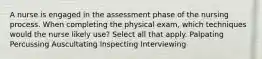 A nurse is engaged in the assessment phase of the nursing process. When completing the physical exam, which techniques would the nurse likely use? Select all that apply. Palpating Percussing Auscultating Inspecting Interviewing