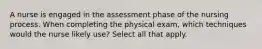 A nurse is engaged in the assessment phase of the nursing process. When completing the physical exam, which techniques would the nurse likely use? Select all that apply.