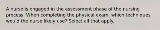 A nurse is engaged in the assessment phase of the nursing process. When completing the physical exam, which techniques would the nurse likely use? Select all that apply.