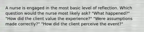 A nurse is engaged in the most basic level of reflection. Which question would the nurse most likely ask? "What happened?" "How did the client value the experience?" "Were assumptions made correctly?" "How did the client perceive the event?"