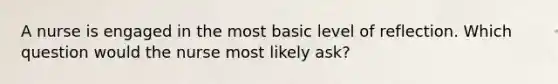 A nurse is engaged in the most basic level of reflection. Which question would the nurse most likely ask?