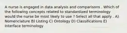 A nurse is engaged in data analysis and comparisons . Which of the following concepts related to standardized terminology would the nurse be most likely to use ? Select all that apply . A) Nomenclature B) Listing C) Ontology D) Classifications E) Interface terminology