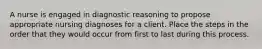 A nurse is engaged in diagnostic reasoning to propose appropriate nursing diagnoses for a client. Place the steps in the order that they would occur from first to last during this process.