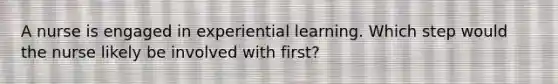 A nurse is engaged in experiential learning. Which step would the nurse likely be involved with first?