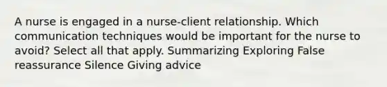 A nurse is engaged in a nurse-client relationship. Which communication techniques would be important for the nurse to avoid? Select all that apply. Summarizing Exploring False reassurance Silence Giving advice