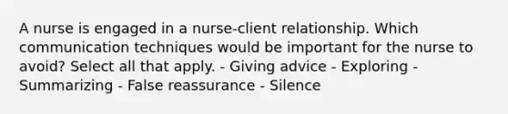 A nurse is engaged in a nurse-client relationship. Which communication techniques would be important for the nurse to avoid? Select all that apply. - Giving advice - Exploring - Summarizing - False reassurance - Silence