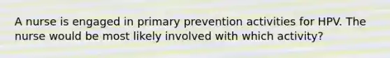 A nurse is engaged in primary prevention activities for HPV. The nurse would be most likely involved with which activity?