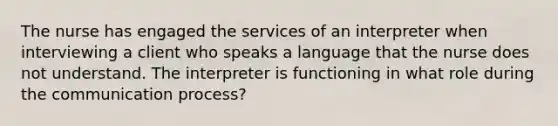 The nurse has engaged the services of an interpreter when interviewing a client who speaks a language that the nurse does not understand. The interpreter is functioning in what role during the communication process?