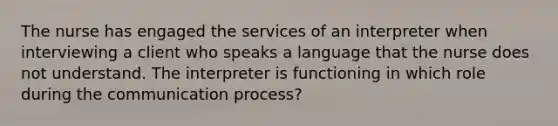 The nurse has engaged the services of an interpreter when interviewing a client who speaks a language that the nurse does not understand. The interpreter is functioning in which role during the communication process?