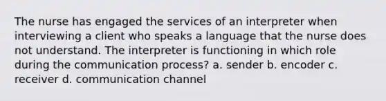 The nurse has engaged the services of an interpreter when interviewing a client who speaks a language that the nurse does not understand. The interpreter is functioning in which role during the communication process? a. sender b. encoder c. receiver d. communication channel