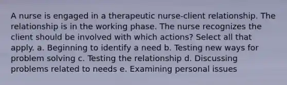 A nurse is engaged in a therapeutic nurse-client relationship. The relationship is in the working phase. The nurse recognizes the client should be involved with which actions? Select all that apply. a. Beginning to identify a need b. Testing new ways for problem solving c. Testing the relationship d. Discussing problems related to needs e. Examining personal issues