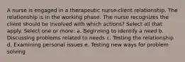 A nurse is engaged in a therapeutic nurse-client relationship. The relationship is in the working phase. The nurse recognizes the client should be involved with which actions? Select all that apply. Select one or more: a. Beginning to identify a need b. Discussing problems related to needs c. Testing the relationship d. Examining personal issues e. Testing new ways for problem solving