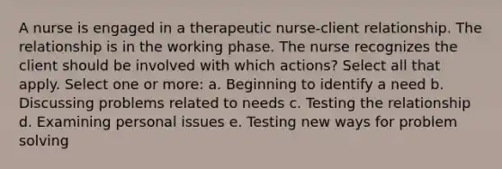 A nurse is engaged in a therapeutic nurse-client relationship. The relationship is in the working phase. The nurse recognizes the client should be involved with which actions? Select all that apply. Select one or more: a. Beginning to identify a need b. Discussing problems related to needs c. Testing the relationship d. Examining personal issues e. Testing new ways for problem solving