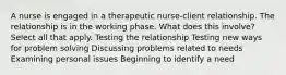 A nurse is engaged in a therapeutic nurse-client relationship. The relationship is in the working phase. What does this involve? Select all that apply. Testing the relationship Testing new ways for problem solving Discussing problems related to needs Examining personal issues Beginning to identify a need