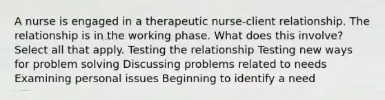 A nurse is engaged in a therapeutic nurse-client relationship. The relationship is in the working phase. What does this involve? Select all that apply. Testing the relationship Testing new ways for problem solving Discussing problems related to needs Examining personal issues Beginning to identify a need