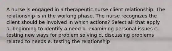 A nurse is engaged in a therapeutic nurse-client relationship. The relationship is in the working phase. The nurse recognizes the client should be involved in which actions? Select all that apply a. beginning to identify a need b. examining personal issues c. testing new ways for problem solving d. discussing problems related to needs e. testing the relationship