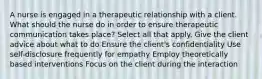 A nurse is engaged in a therapeutic relationship with a client. What should the nurse do in order to ensure therapeutic communication takes place? Select all that apply. Give the client advice about what to do Ensure the client's confidentiality Use self-disclosure frequently for empathy Employ theoretically based interventions Focus on the client during the interaction