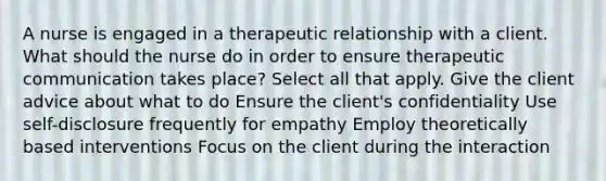 A nurse is engaged in a therapeutic relationship with a client. What should the nurse do in order to ensure therapeutic communication takes place? Select all that apply. Give the client advice about what to do Ensure the client's confidentiality Use self-disclosure frequently for empathy Employ theoretically based interventions Focus on the client during the interaction