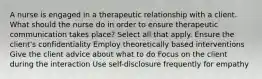 A nurse is engaged in a therapeutic relationship with a client. What should the nurse do in order to ensure therapeutic communication takes place? Select all that apply. Ensure the client's confidentiality Employ theoretically based interventions Give the client advice about what to do Focus on the client during the interaction Use self-disclosure frequently for empathy