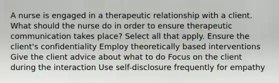 A nurse is engaged in a therapeutic relationship with a client. What should the nurse do in order to ensure therapeutic communication takes place? Select all that apply. Ensure the client's confidentiality Employ theoretically based interventions Give the client advice about what to do Focus on the client during the interaction Use self-disclosure frequently for empathy