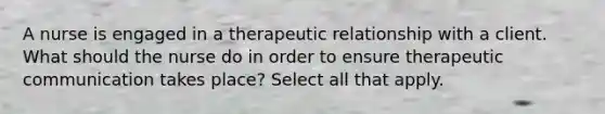 A nurse is engaged in a therapeutic relationship with a client. What should the nurse do in order to ensure therapeutic communication takes place? Select all that apply.