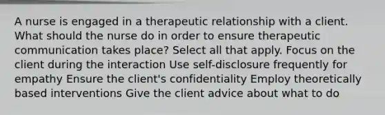 A nurse is engaged in a therapeutic relationship with a client. What should the nurse do in order to ensure therapeutic communication takes place? Select all that apply. Focus on the client during the interaction Use self-disclosure frequently for empathy Ensure the client's confidentiality Employ theoretically based interventions Give the client advice about what to do