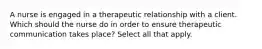 A nurse is engaged in a therapeutic relationship with a client. Which should the nurse do in order to ensure therapeutic communication takes place? Select all that apply.