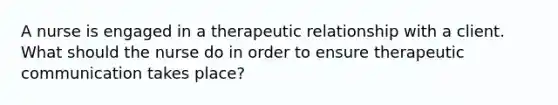 A nurse is engaged in a therapeutic relationship with a client. What should the nurse do in order to ensure therapeutic communication takes place?