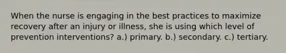 When the nurse is engaging in the best practices to maximize recovery after an injury or illness, she is using which level of prevention interventions? a.) primary. b.) secondary. c.) tertiary.