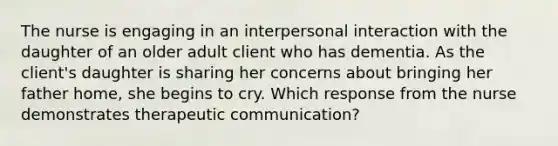 The nurse is engaging in an interpersonal interaction with the daughter of an older adult client who has dementia. As the client's daughter is sharing her concerns about bringing her father home, she begins to cry. Which response from the nurse demonstrates therapeutic communication?