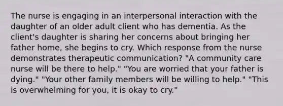 The nurse is engaging in an interpersonal interaction with the daughter of an older adult client who has dementia. As the client's daughter is sharing her concerns about bringing her father home, she begins to cry. Which response from the nurse demonstrates therapeutic communication? "A community care nurse will be there to help." "You are worried that your father is dying." "Your other family members will be willing to help." "This is overwhelming for you, it is okay to cry."