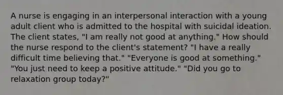 A nurse is engaging in an interpersonal interaction with a young adult client who is admitted to the hospital with suicidal ideation. The client states, "I am really not good at anything." How should the nurse respond to the client's statement? "I have a really difficult time believing that." "Everyone is good at something." "You just need to keep a positive attitude." "Did you go to relaxation group today?"