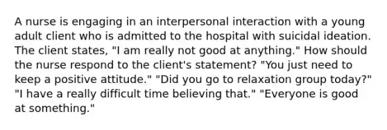 A nurse is engaging in an interpersonal interaction with a young adult client who is admitted to the hospital with suicidal ideation. The client states, "I am really not good at anything." How should the nurse respond to the client's statement? "You just need to keep a positive attitude." "Did you go to relaxation group today?" "I have a really difficult time believing that." "Everyone is good at something."