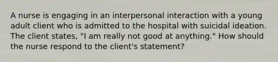 A nurse is engaging in an interpersonal interaction with a young adult client who is admitted to the hospital with suicidal ideation. The client states, "I am really not good at anything." How should the nurse respond to the client's statement?