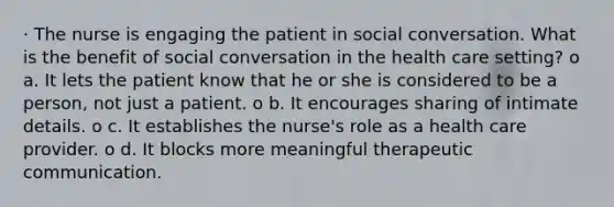 · The nurse is engaging the patient in social conversation. What is the benefit of social conversation in the health care setting? o a. It lets the patient know that he or she is considered to be a person, not just a patient. o b. It encourages sharing of intimate details. o c. It establishes the nurse's role as a health care provider. o d. It blocks more meaningful therapeutic communication.